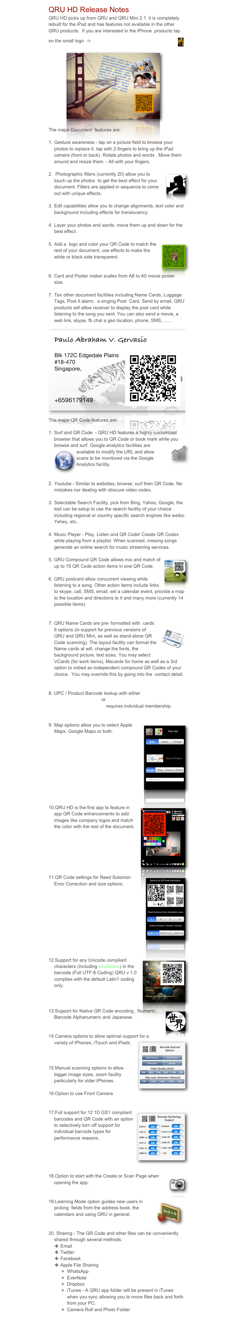 QRU HD Release Notes
QRU HD picks up from QRU and QRU Mini 2.1. it is completely rebuilt for the iPad and has features not available in the other QRU products.  If you are interested in the iPhone  products tap on the small logo  ->￼

              ￼

The major Document  features are:

Gesture awareness - tap on a picture field to browse your photos to replace it. tap with 2 fingers to bring up the iPad camera (front or back). Rotate photos and words , Move them around and resize them. - All with your fingers.

 Photographic filters (currently 20) allow you to touch ￼up the photos  to get the best effect for your document. Filters are applied in sequence to come out with unique effects.

Edit capabilities allow you to change alignments, text color and background including effects for translucency.

Layer your photos and words. move them up and down for the best effect.

Add a  logo and color your QR Code to match the ￼rest of your document, use effects to make the white or black side transparent. 


Card and Poster maker scales from A8 to A0 movie poster size.

Ten other document facilities including Name Cards, Luggage Tags, Post It alarm,  a singing Post  Card. Send by email, QRU products will allow receiver to display the post card while listening to the song you sent. You can also send a movie, a web link, skype, fb chat a geo location, phone, SMS, ......
  ￼

The major QR Code features are:

Surf and QR Code  - QRU HD features a highly customized browser that allows you to QR Code or book mark while you browse and surf. Google analyt￼ics facilities are available to mo￼dify the URL and allow scans to be monitored via the Google Analytics facility.


Youtube - Similar to websites, browse, surf then QR Code. No mistakes nor dealing with obscure video codes.

Selectable Search Facility, pick from Bing, Yahoo, Google, the tool can be setup to use the search facility of your choice including regional or country specific search engines like weibo. Yehey, etc..

Music Player - Play, Listen and QR Code! Create QR Codes while playing from a playlist. When scanned, missing songs generate an online search for music streaming services. 
             
￼QRU Compound QR Code allows mix and match of up to 15 QR Code action items in one QR Code.

QRU postcard allow concurrent viewing while listening to a song. Other action items include links to skype, call, SMS, email, set a calendar event, provide a map to the location and directions to it and many more (currently 14 possible items)


￼QRU Name Cards are pre- formatted with  cards 6 options (in support for previous versions of QRU and QRU Mini, as well as stand alone QR Code scanning). The layout facility can format the Name cards at will, change the fonts, the background picture, text sizes. You may select VCards (for work items), Mecards for home as well as a 3rd option to imbed an independent compound QR Codes of your choice.  You may override this by going into the  contact detail.


UPC / Product Barcode lookup with either www.upcdatabase.org or  www.upcdatabase.com. www.UPCdatabase.com requires individual membership.

    
￼Map options allow you to select Apple Maps, Google Maps or both.

        









￼QRU HD is the first app to feature in app QR Code enhancements to add images like company logos and match the color with the rest of the document. 
            
 





￼QR Code settings for Reed Solomon Error Correction and size options.


            








Support for any Unicode ￼compliant characters (including emoticons) in the barcode (Full UTF-8 Coding) QRU v 1.0 complies with the default Latin1 coding only.



￼Support for Native QR Code encoding . Numeric, Barcode Alphanumeric and Japanese.


Camera options to allow optimal support for a ￼variety of iPhones, iTouch and iPads. 

        

Manual scanning options to allow bigger image sizes, zoom facility particularly for older iPhones.

Option to use Front Camera


Full support for 12 1D GS1 compli￼ant barcodes and QR Code with an option to selectively turn off support for individual barcode types for performance reasons.


              


￼Option to start with the Create or Scan Page when opening the app.


￼Learning Mode option guides new users in picking  fields from the address book, the calendars and using QRU in general.


 Sharing - The QR Code and other files can be conveniently shared through several methods:
Email
Twitter
Facebook
Apple File Sharing
WhatsApp
EverNote
Dropbox
iTunes - A QRU app folder will be present in iTunes when you sync allowing you to move files back and forth from your PC.
Camera Roll and Photo Folder

